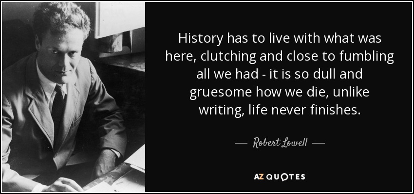 History has to live with what was here, clutching and close to fumbling all we had - it is so dull and gruesome how we die, unlike writing, life never finishes. - Robert Lowell