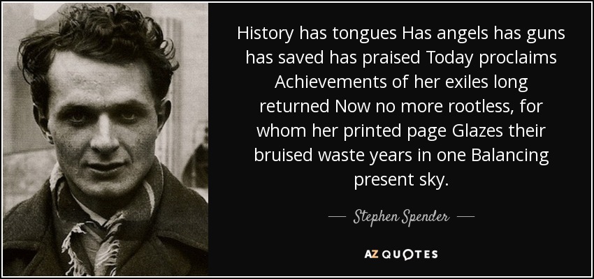 History has tongues Has angels has guns has saved has praised Today proclaims Achievements of her exiles long returned Now no more rootless, for whom her printed page Glazes their bruised waste years in one Balancing present sky. - Stephen Spender