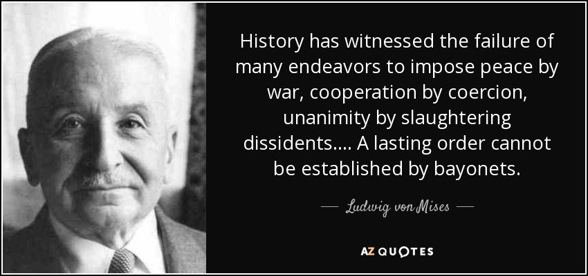 History has witnessed the failure of many endeavors to impose peace by war, cooperation by coercion, unanimity by slaughtering dissidents.... A lasting order cannot be established by bayonets. - Ludwig von Mises