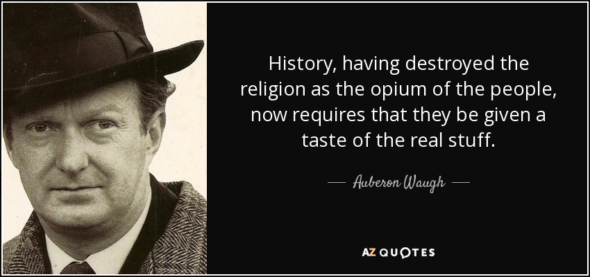 History, having destroyed the religion as the opium of the people, now requires that they be given a taste of the real stuff. - Auberon Waugh