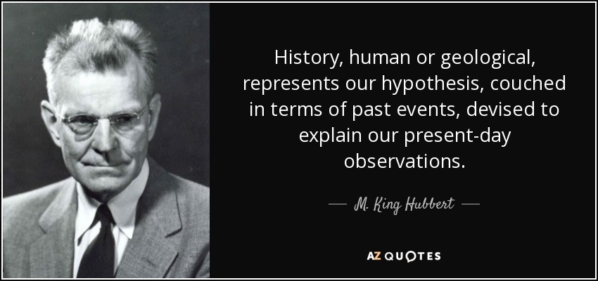 History, human or geological, represents our hypothesis, couched in terms of past events, devised to explain our present-day observations. - M. King Hubbert