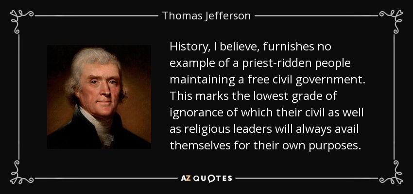 History, I believe, furnishes no example of a priest-ridden people maintaining a free civil government. This marks the lowest grade of ignorance of which their civil as well as religious leaders will always avail themselves for their own purposes. - Thomas Jefferson
