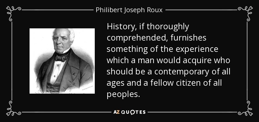 History, if thoroughly comprehended, furnishes something of the experience which a man would acquire who should be a contemporary of all ages and a fellow citizen of all peoples. - Philibert Joseph Roux