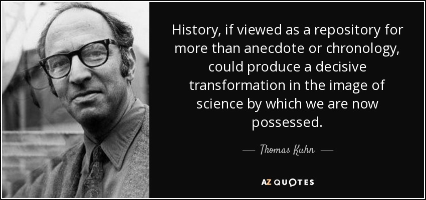 History, if viewed as a repository for more than anecdote or chronology, could produce a decisive transformation in the image of science by which we are now possessed. - Thomas Kuhn