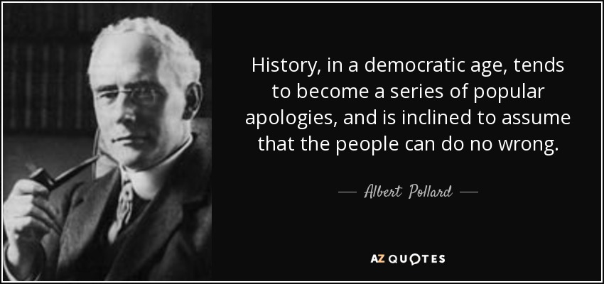 History, in a democratic age, tends to become a series of popular apologies, and is inclined to assume that the people can do no wrong. - Albert  Pollard