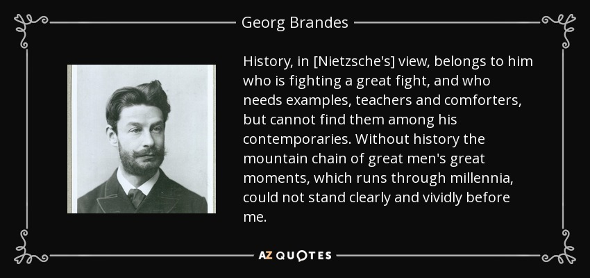 History, in [Nietzsche's] view, belongs to him who is fighting a great fight, and who needs examples, teachers and comforters, but cannot find them among his contemporaries. Without history the mountain chain of great men's great moments, which runs through millennia, could not stand clearly and vividly before me. - Georg Brandes