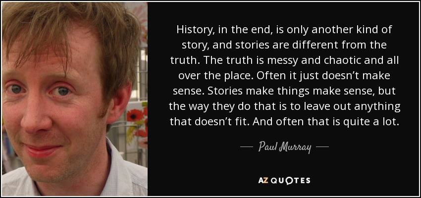 History, in the end, is only another kind of story, and stories are different from the truth. The truth is messy and chaotic and all over the place. Often it just doesn’t make sense. Stories make things make sense, but the way they do that is to leave out anything that doesn’t fit. And often that is quite a lot. - Paul Murray