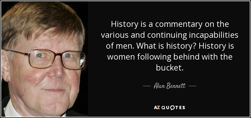 History is a commentary on the various and continuing incapabilities of men. What is history? History is women following behind with the bucket. - Alan Bennett