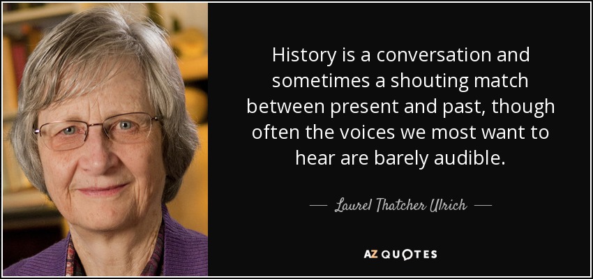 History is a conversation and sometimes a shouting match between present and past, though often the voices we most want to hear are barely audible. - Laurel Thatcher Ulrich