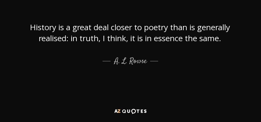 History is a great deal closer to poetry than is generally realised: in truth, I think, it is in essence the same. - A. L. Rowse