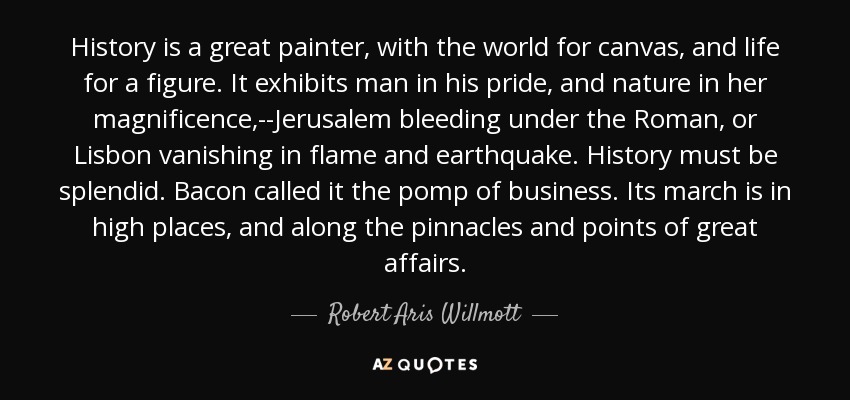 History is a great painter, with the world for canvas, and life for a figure. It exhibits man in his pride, and nature in her magnificence,--Jerusalem bleeding under the Roman, or Lisbon vanishing in flame and earthquake. History must be splendid. Bacon called it the pomp of business. Its march is in high places, and along the pinnacles and points of great affairs. - Robert Aris Willmott