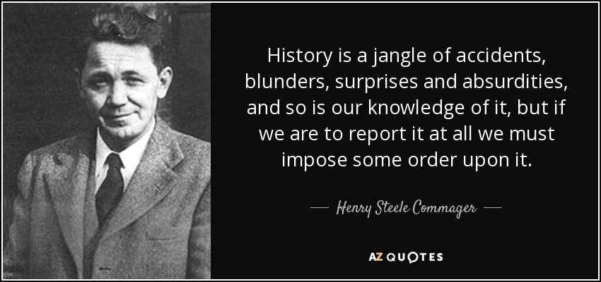 History is a jangle of accidents, blunders, surprises and absurdities, and so is our knowledge of it, but if we are to report it at all we must impose some order upon it. - Henry Steele Commager