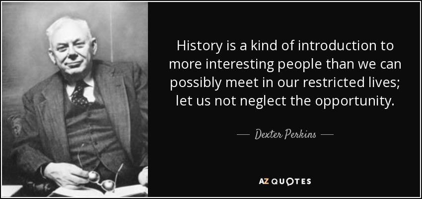 History is a kind of introduction to more interesting people than we can possibly meet in our restricted lives; let us not neglect the opportunity. - Dexter Perkins