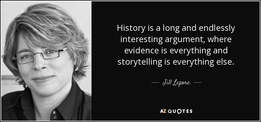 History is a long and endlessly interesting argument, where evidence is everything and storytelling is everything else. - Jill Lepore