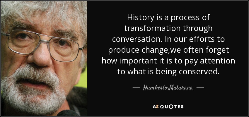 History is a process of transformation through conversation. In our efforts to produce change,we often forget how important it is to pay attention to what is being conserved. - Humberto Maturana
