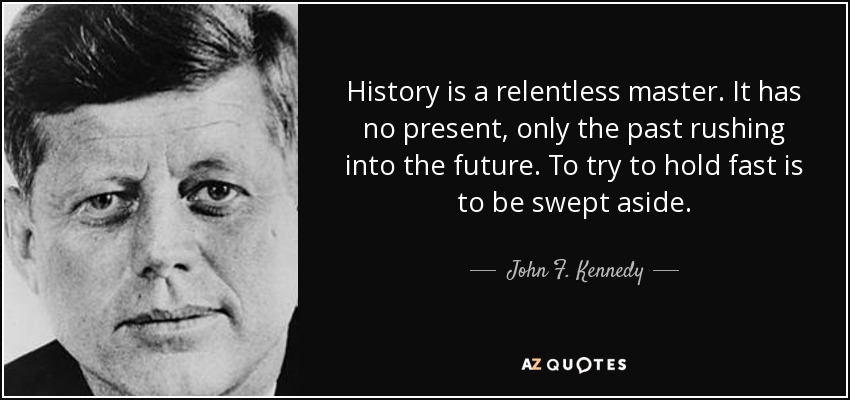 History is a relentless master. It has no present, only the past rushing into the future. To try to hold fast is to be swept aside. - John F. Kennedy