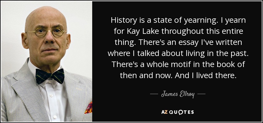 History is a state of yearning. I yearn for Kay Lake throughout this entire thing. There's an essay I've written where I talked about living in the past. There's a whole motif in the book of then and now. And I lived there. - James Ellroy