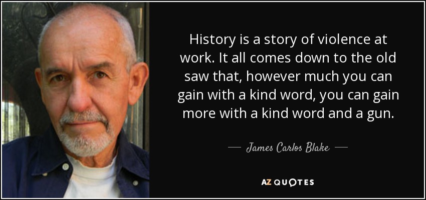 History is a story of violence at work. It all comes down to the old saw that, however much you can gain with a kind word, you can gain more with a kind word and a gun. - James Carlos Blake