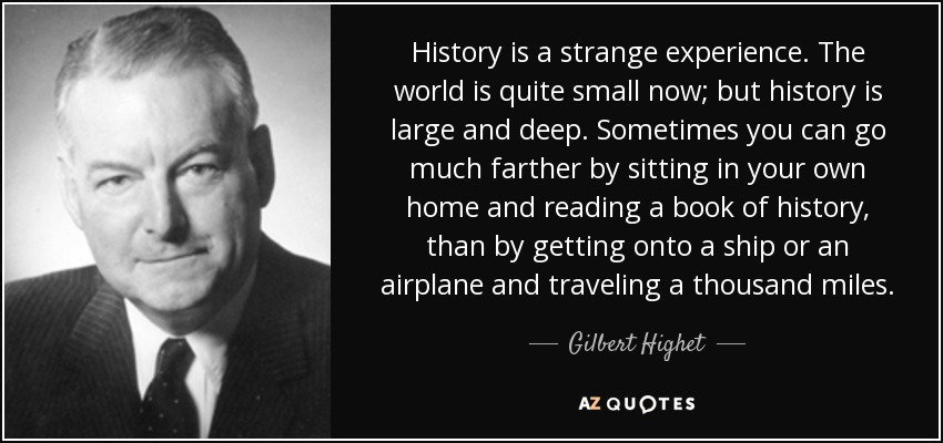 History is a strange experience. The world is quite small now; but history is large and deep. Sometimes you can go much farther by sitting in your own home and reading a book of history, than by getting onto a ship or an airplane and traveling a thousand miles. - Gilbert Highet