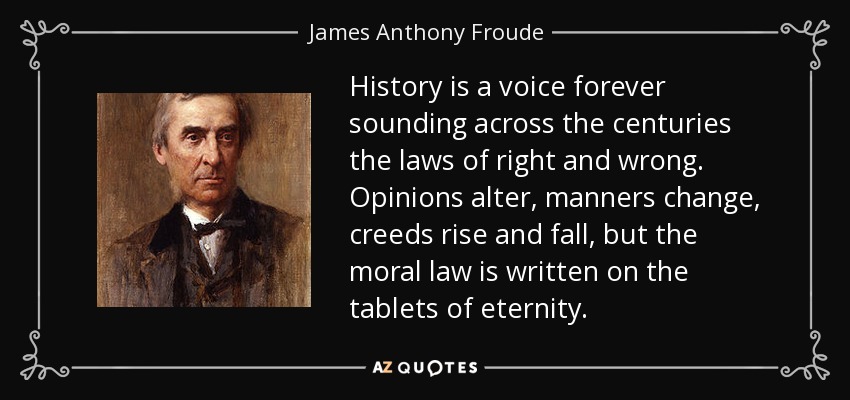 History is a voice forever sounding across the centuries the laws of right and wrong. Opinions alter, manners change, creeds rise and fall, but the moral law is written on the tablets of eternity. - James Anthony Froude