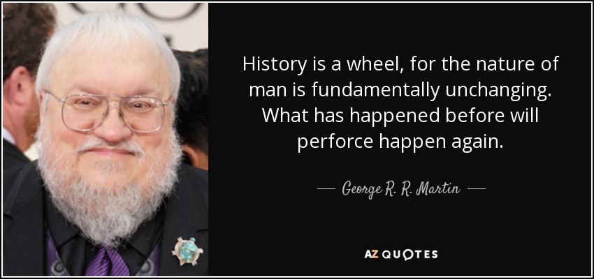 History is a wheel, for the nature of man is fundamentally unchanging. What has happened before will perforce happen again. - George R. R. Martin