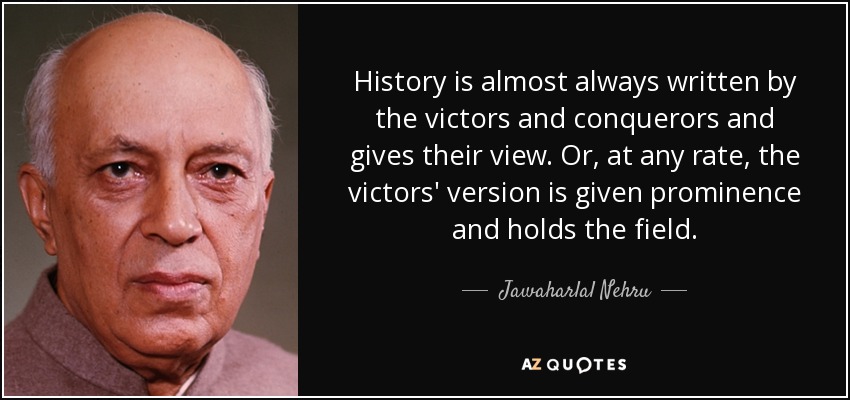 History is almost always written by the victors and conquerors and gives their view. Or, at any rate, the victors' version is given prominence and holds the field. - Jawaharlal Nehru