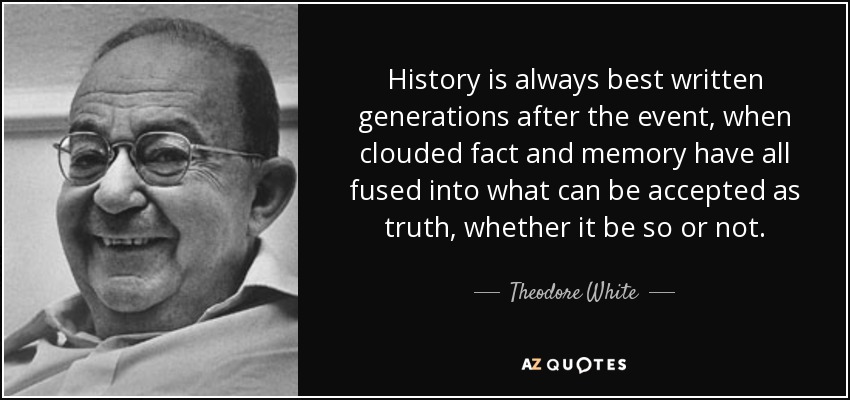 History is always best written generations after the event, when clouded fact and memory have all fused into what can be accepted as truth, whether it be so or not. - Theodore White