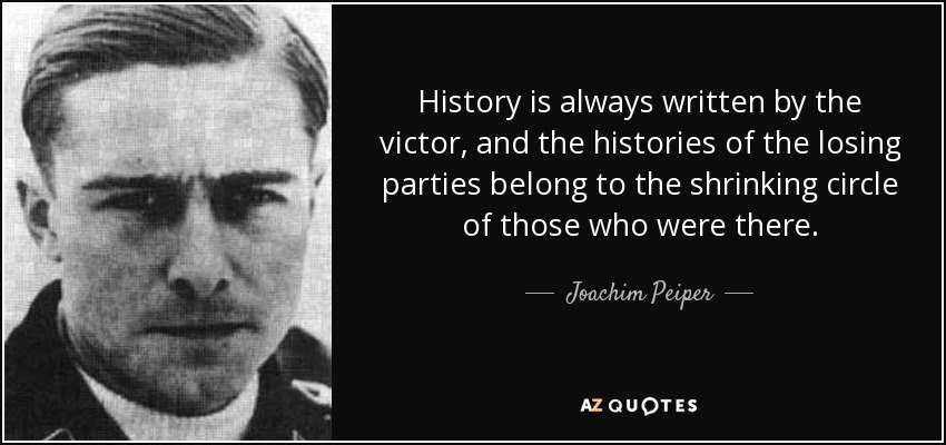 History is always written by the victor, and the histories of the losing parties belong to the shrinking circle of those who were there. - Joachim Peiper