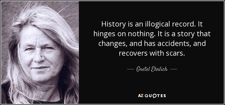 History is an illogical record. It hinges on nothing. It is a story that changes, and has accidents, and recovers with scars. - Gretel Ehrlich