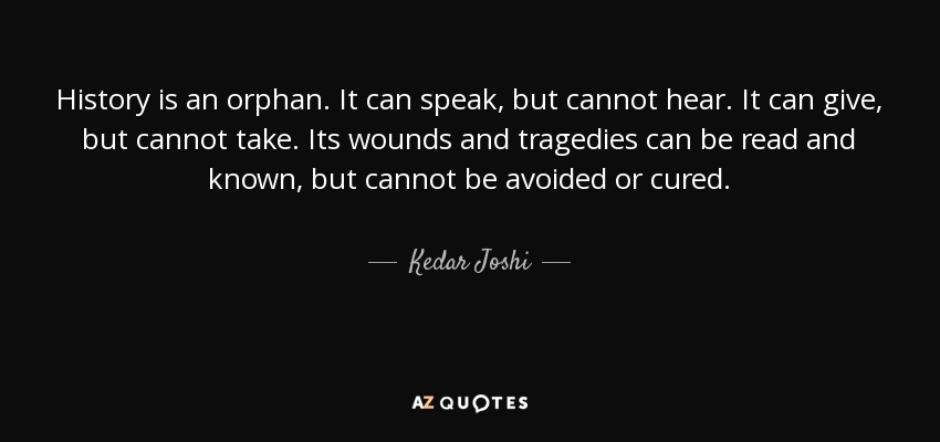 History is an orphan. It can speak, but cannot hear. It can give, but cannot take. Its wounds and tragedies can be read and known, but cannot be avoided or cured. - Kedar Joshi