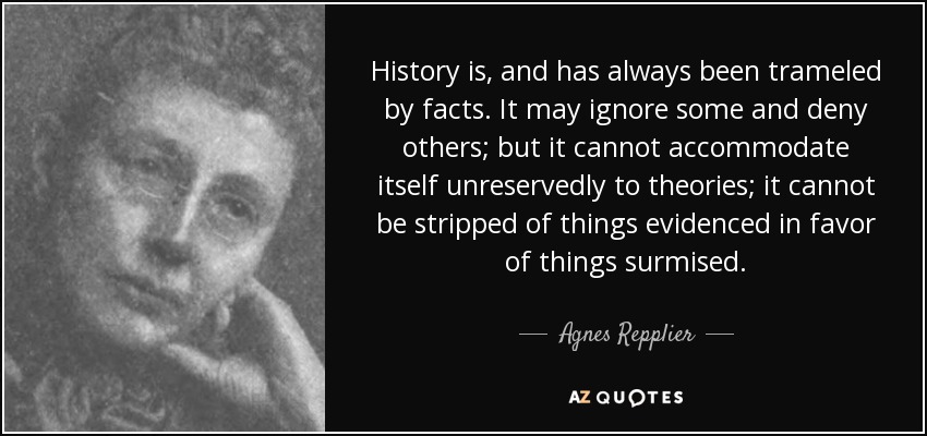 History is, and has always been trameled by facts. It may ignore some and deny others; but it cannot accommodate itself unreservedly to theories; it cannot be stripped of things evidenced in favor of things surmised. - Agnes Repplier