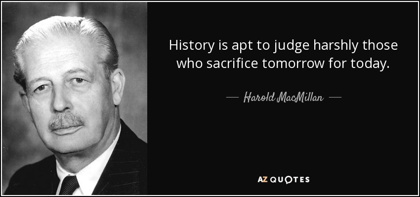 History is apt to judge harshly those who sacrifice tomorrow for today. - Harold MacMillan