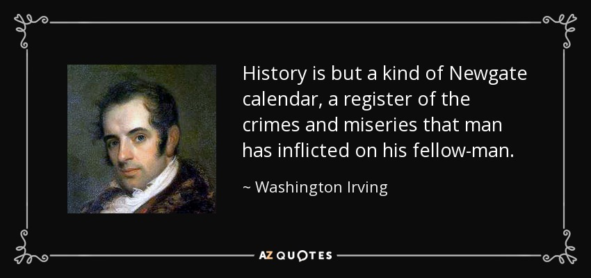 History is but a kind of Newgate calendar, a register of the crimes and miseries that man has inflicted on his fellow-man. - Washington Irving