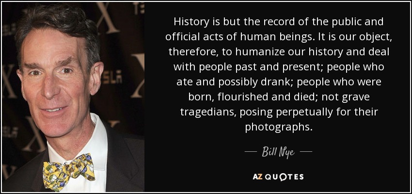 History is but the record of the public and official acts of human beings. It is our object, therefore, to humanize our history and deal with people past and present; people who ate and possibly drank; people who were born, flourished and died; not grave tragedians, posing perpetually for their photographs. - Bill Nye
