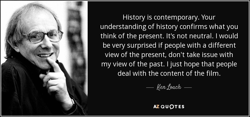 History is contemporary. Your understanding of history confirms what you think of the present. It's not neutral. I would be very surprised if people with a different view of the present, don't take issue with my view of the past. I just hope that people deal with the content of the film. - Ken Loach