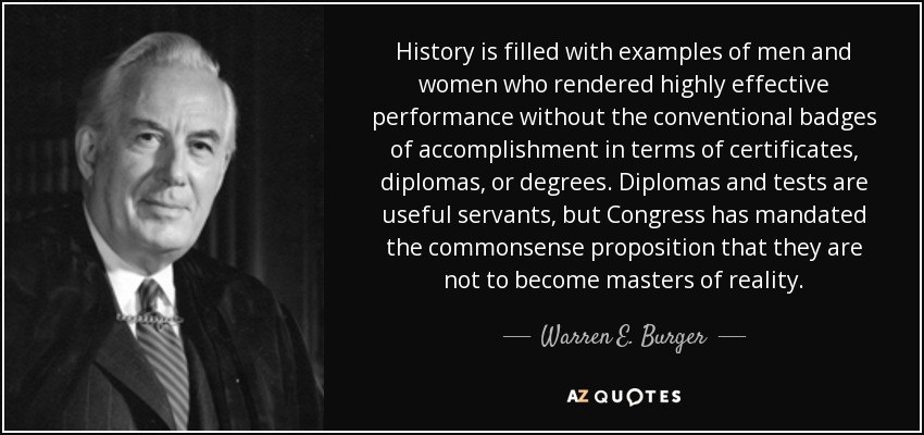 History is filled with examples of men and women who rendered highly effective performance without the conventional badges of accomplishment in terms of certificates, diplomas, or degrees. Diplomas and tests are useful servants, but Congress has mandated the commonsense proposition that they are not to become masters of reality. - Warren E. Burger