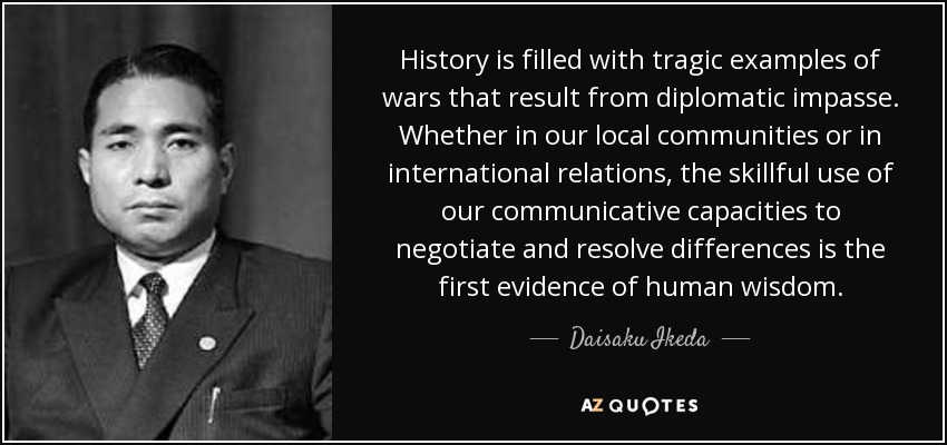 History is filled with tragic examples of wars that result from diplomatic impasse. Whether in our local communities or in international relations, the skillful use of our communicative capacities to negotiate and resolve differences is the first evidence of human wisdom. - Daisaku Ikeda