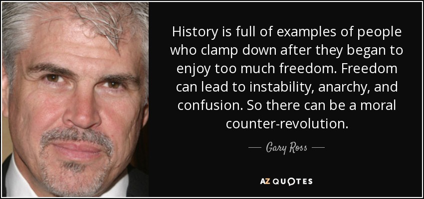 History is full of examples of people who clamp down after they began to enjoy too much freedom. Freedom can lead to instability, anarchy, and confusion. So there can be a moral counter-revolution. - Gary Ross