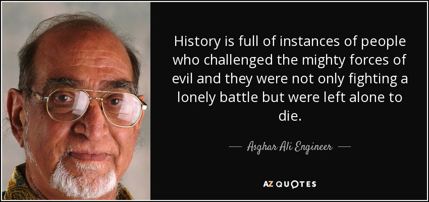 History is full of instances of people who challenged the mighty forces of evil and they were not only fighting a lonely battle but were left alone to die. - Asghar Ali Engineer