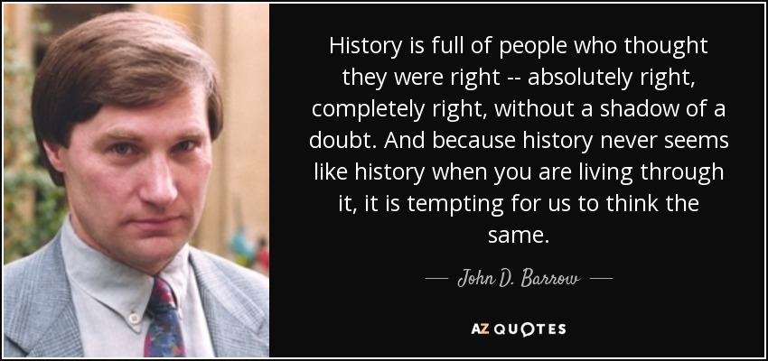 History is full of people who thought they were right -- absolutely right, completely right, without a shadow of a doubt. And because history never seems like history when you are living through it, it is tempting for us to think the same. - John D. Barrow