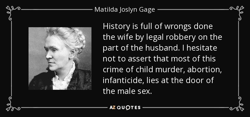 History is full of wrongs done the wife by legal robbery on the part of the husband. I hesitate not to assert that most of this crime of child murder, abortion, infanticide, lies at the door of the male sex. - Matilda Joslyn Gage