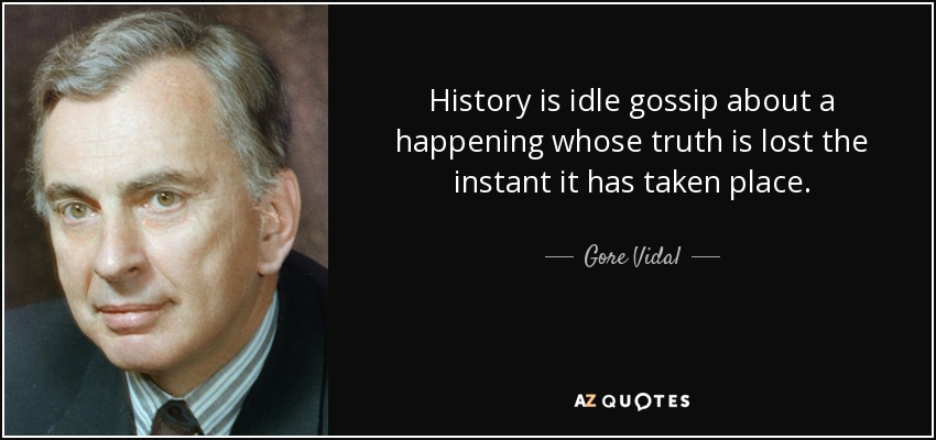 History is idle gossip about a happening whose truth is lost the instant it has taken place. - Gore Vidal