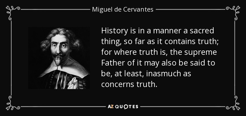 History is in a manner a sacred thing, so far as it contains truth; for where truth is, the supreme Father of it may also be said to be, at least, inasmuch as concerns truth. - Miguel de Cervantes