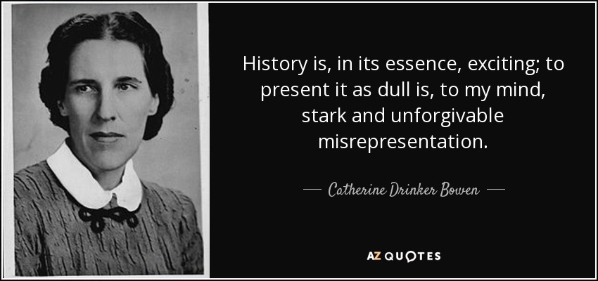 History is, in its essence, exciting; to present it as dull is, to my mind, stark and unforgivable misrepresentation. - Catherine Drinker Bowen