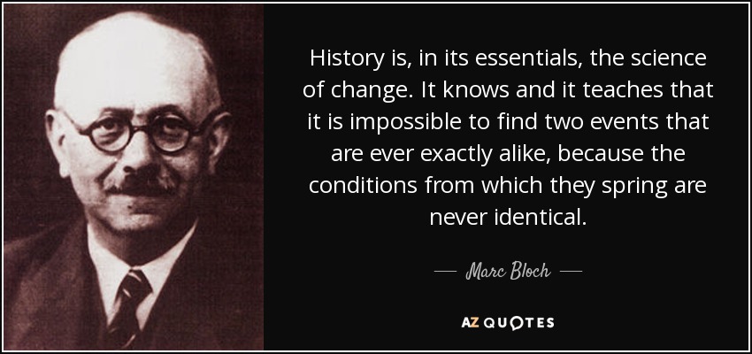 History is, in its essentials, the science of change. It knows and it teaches that it is impossible to find two events that are ever exactly alike, because the conditions from which they spring are never identical. - Marc Bloch