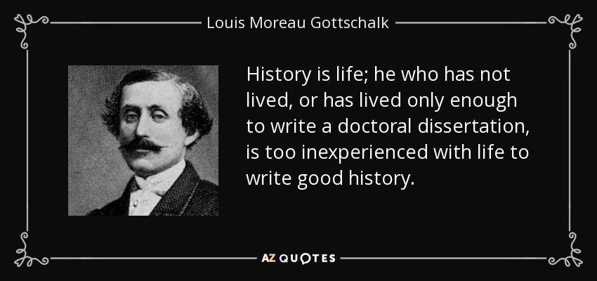 History is life; he who has not lived, or has lived only enough to write a doctoral dissertation, is too inexperienced with life to write good history. - Louis Moreau Gottschalk