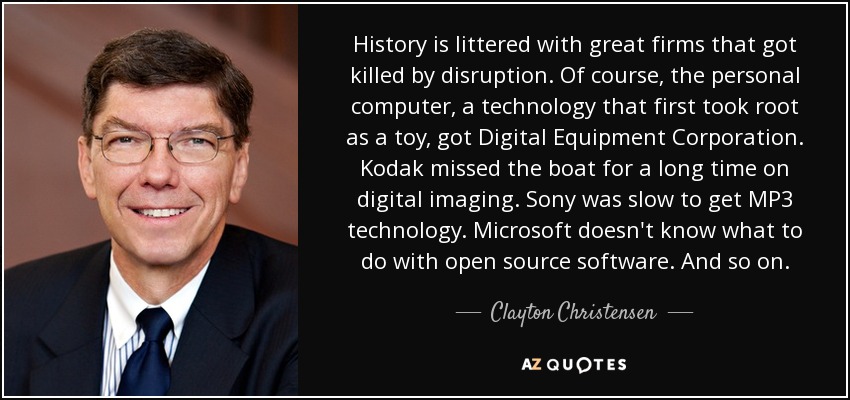 History is littered with great firms that got killed by disruption. Of course, the personal computer, a technology that first took root as a toy, got Digital Equipment Corporation. Kodak missed the boat for a long time on digital imaging. Sony was slow to get MP3 technology. Microsoft doesn't know what to do with open source software. And so on. - Clayton Christensen