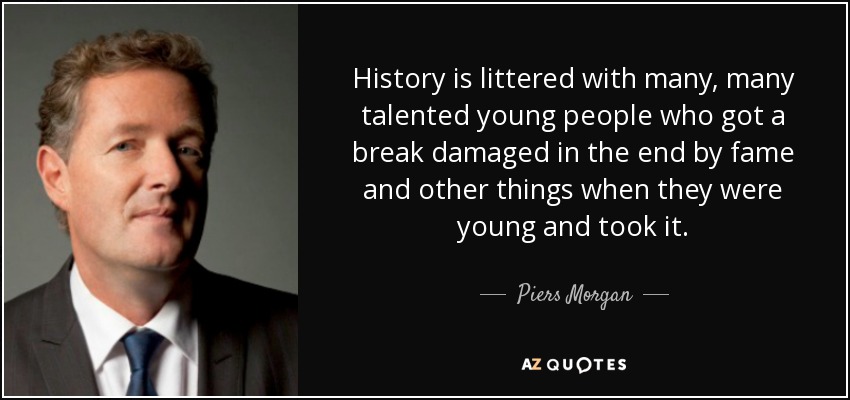 History is littered with many, many talented young people who got a break damaged in the end by fame and other things when they were young and took it. - Piers Morgan