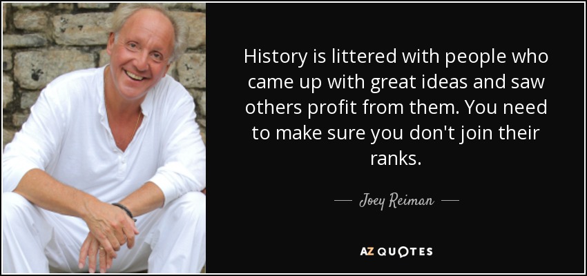 History is littered with people who came up with great ideas and saw others profit from them. You need to make sure you don't join their ranks. - Joey Reiman