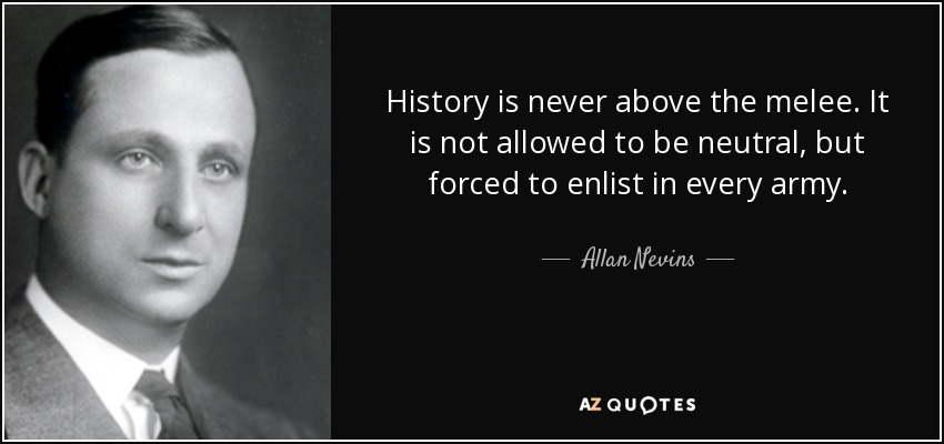 History is never above the melee. It is not allowed to be neutral, but forced to enlist in every army. - Allan Nevins